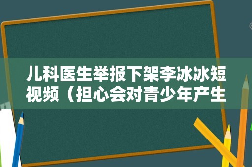 儿科医生举报下架李冰冰短视频（担心会对青少年产生不良影响）